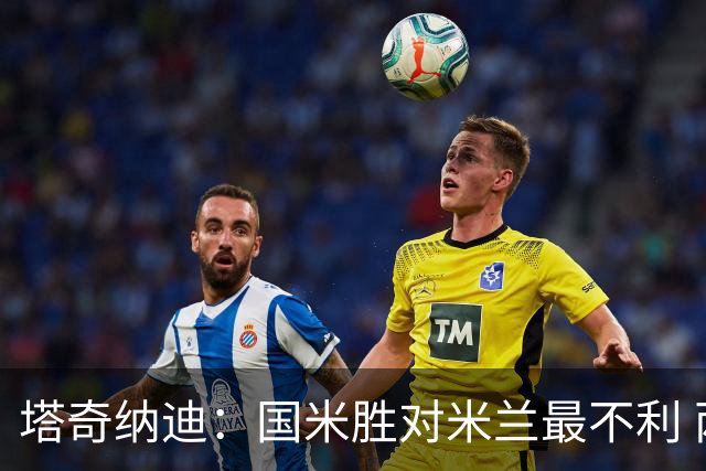 塔奇纳迪：国米胜对米兰最不利 两人将成胜负手