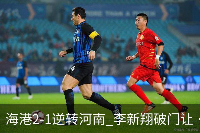 海港2-1逆转河南 李新翔破门让·克劳德制胜吾米提江送礼