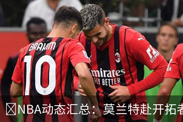 🚨NBA动态汇总：莫兰特赴开拓者 哈登商讨续约 追梦助力追詹眉
